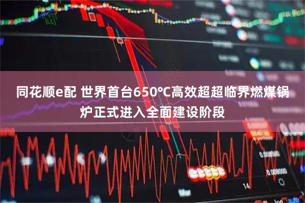 同花顺e配 世界首台650℃高效超超临界燃煤锅炉正式进入全面建设阶段