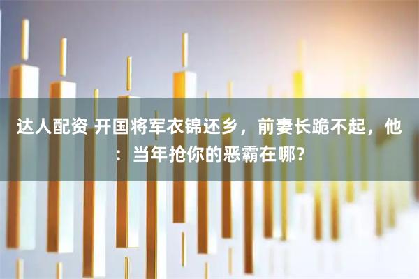 达人配资 开国将军衣锦还乡，前妻长跪不起，他：当年抢你的恶霸在哪？