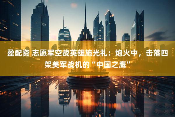 盈配资 志愿军空战英雄施光礼:炮火中,击落四架美军战机的“中国之鹰”