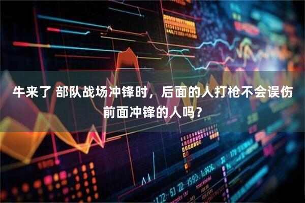 牛来了 部队战场冲锋时,后面的人打枪不会误伤前面冲锋的人吗?