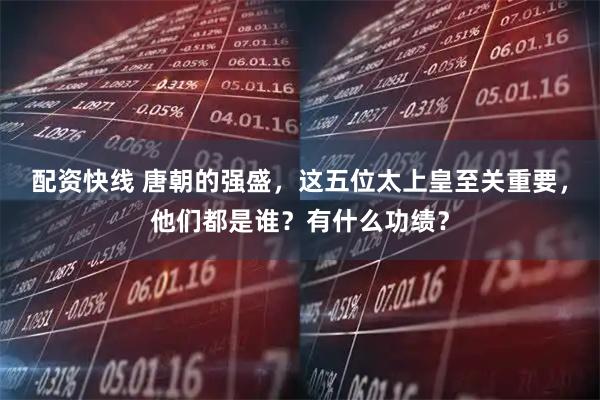 配资快线 唐朝的强盛,这五位太上皇至关重要,他们都是谁?有什么功绩?