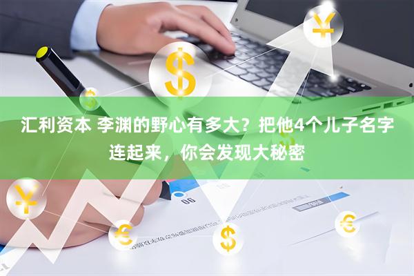 汇利资本 李渊的野心有多大？把他4个儿子名字连起来，你会发现大秘密