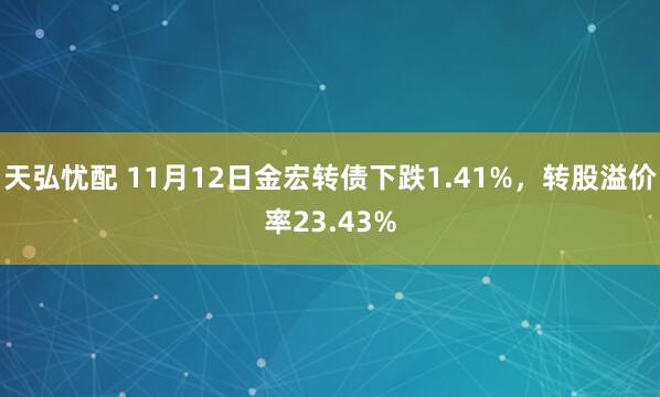 天弘忧配 11月12日金宏转债下跌1.41%,转股溢价率23.43%