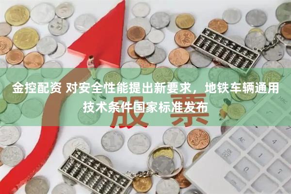 金控配资 对安全性能提出新要求,地铁车辆通用技术条件国家标准发布