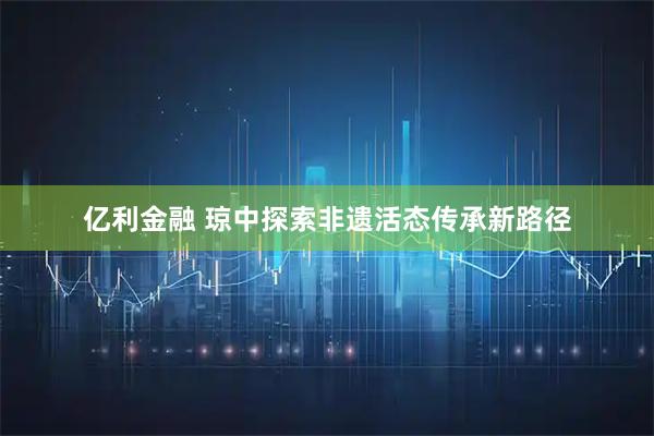 亿利金融 琼中探索非遗活态传承新路径