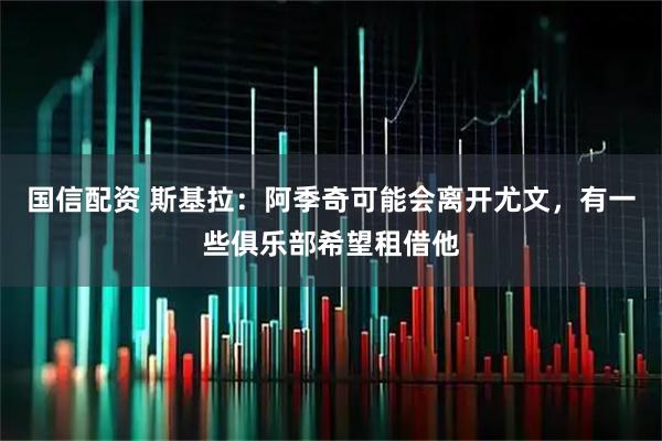 国信配资 斯基拉：阿季奇可能会离开尤文，有一些俱乐部希望租借他