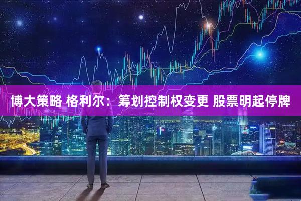 博大策略 格利尔：筹划控制权变更 股票明起停牌