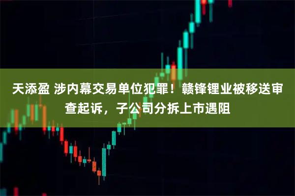 天添盈 涉内幕交易单位犯罪！赣锋锂业被移送审查起诉，子公司分拆上市遇阻