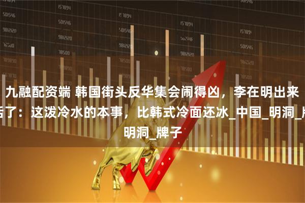 九融配资端 韩国街头反华集会闹得凶,李在明出来说话了:这泼冷水的本事,比韩式冷面还冰_中国_明洞_牌子