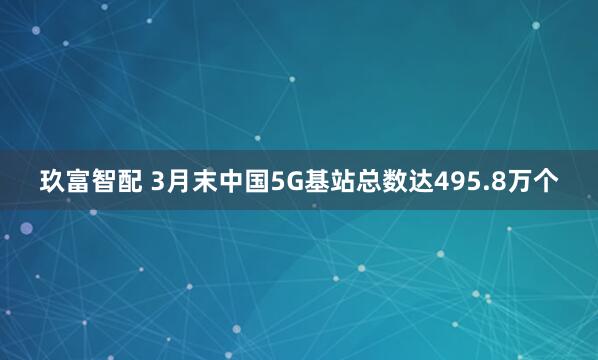 玖富智配 3月末中国5G基站总数达495.8万个