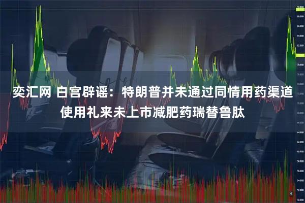 奕汇网 白宫辟谣：特朗普并未通过同情用药渠道使用礼来未上市减肥药瑞替鲁肽