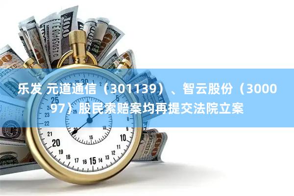乐发 元道通信（301139）、智云股份（300097）股民索赔案均再提交法院立案