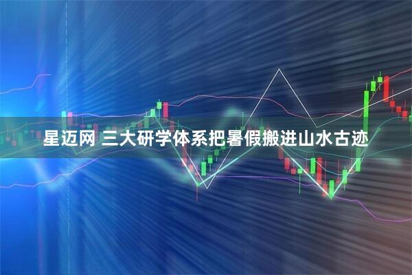 星迈网 三大研学体系把暑假搬进山水古迹