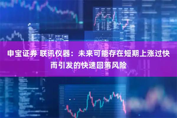 申宝证券 联讯仪器：未来可能存在短期上涨过快而引发的快速回落风险