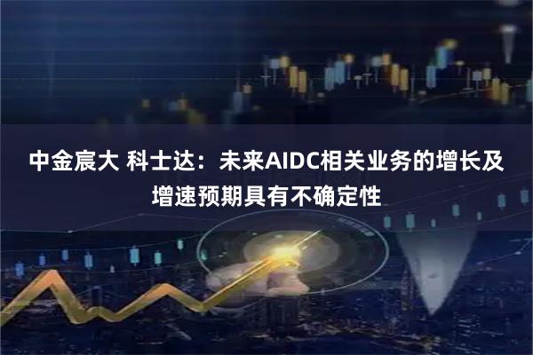 中金宸大 科士达：未来AIDC相关业务的增长及增速预期具有不确定性