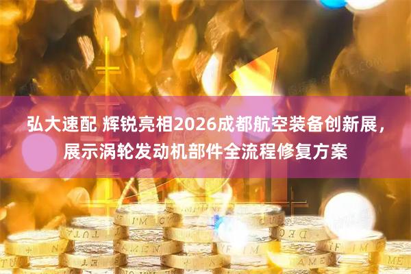 弘大速配 辉锐亮相2026成都航空装备创新展，展示涡轮发动机部件全流程修复方案