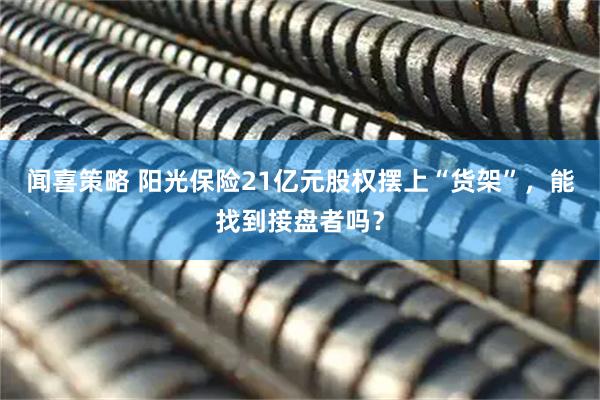 闻喜策略 阳光保险21亿元股权摆上“货架”,能找到接盘者吗?